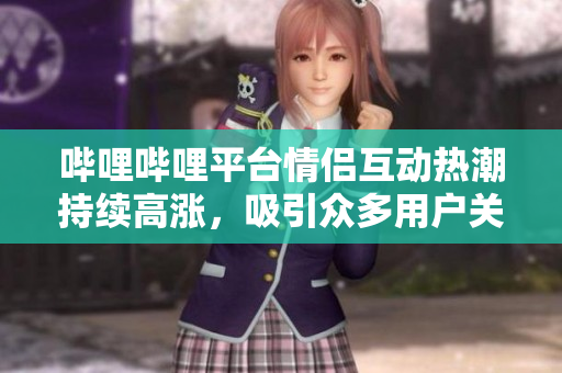 哔哩哔哩平台情侣互动热潮持续高涨，吸引众多用户关注