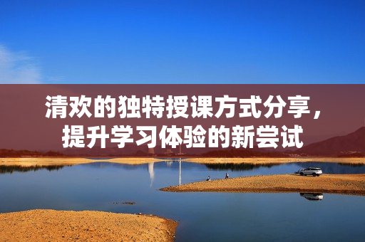 清欢的独特授课方式分享，提升学习体验的新尝试