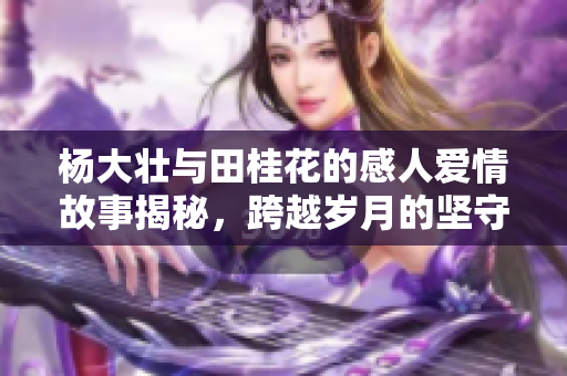 杨大壮与田桂花的感人爱情故事揭秘，跨越岁月的坚守与信念