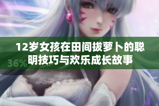 12岁女孩在田间拔萝卜的聪明技巧与欢乐成长故事