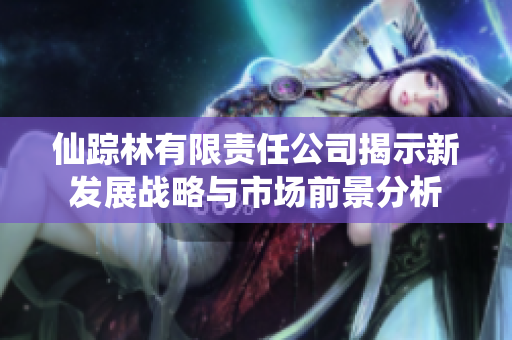 仙踪林有限责任公司揭示新发展战略与市场前景分析