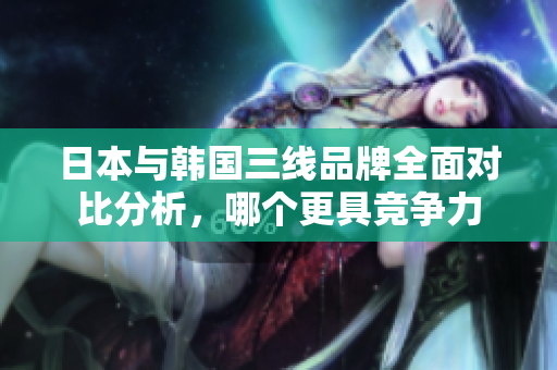 日本与韩国三线品牌全面对比分析，哪个更具竞争力
