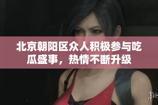 北京朝阳区众人积极参与吃瓜盛事，热情不断升级
