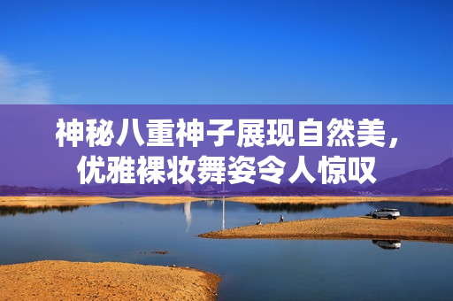神秘八重神子展现自然美，优雅裸妆舞姿令人惊叹