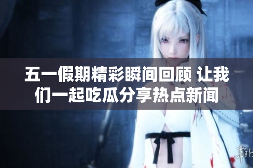 五一假期精彩瞬间回顾 让我们一起吃瓜分享热点新闻
