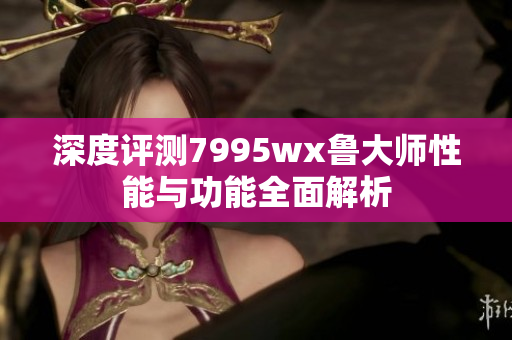 深度评测7995wx鲁大师性能与功能全面解析
