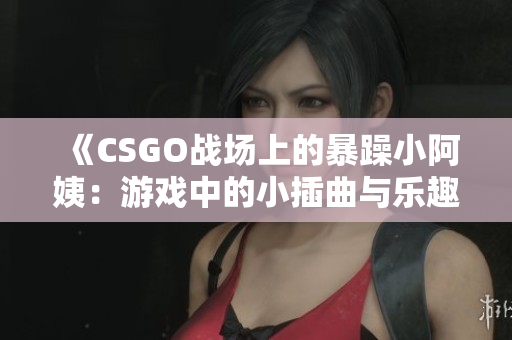 《CSGO战场上的暴躁小阿姨：游戏中的小插曲与乐趣》