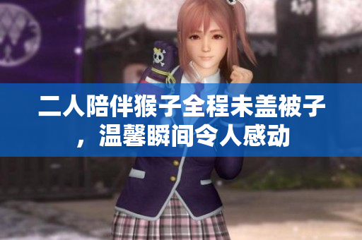 二人陪伴猴子全程未盖被子，温馨瞬间令人感动
