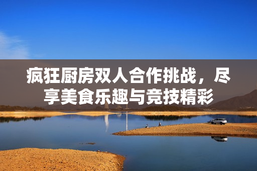 疯狂厨房双人合作挑战，尽享美食乐趣与竞技精彩