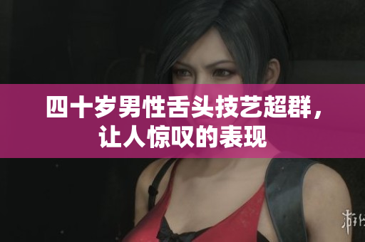 四十岁男性舌头技艺超群，让人惊叹的表现