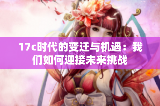 17c时代的变迁与机遇：我们如何迎接未来挑战