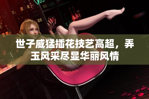 世子威猛插花技艺高超，弄玉风采尽显华丽风情