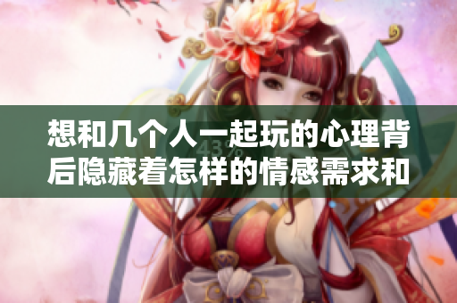 想和几个人一起玩的心理背后隐藏着怎样的情感需求和社交因素