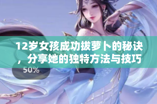 12岁女孩成功拔萝卜的秘诀，分享她的独特方法与技巧