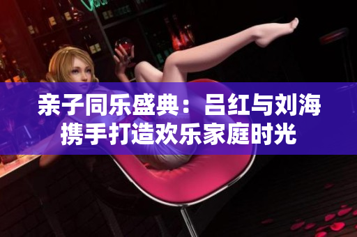 亲子同乐盛典：吕红与刘海携手打造欢乐家庭时光