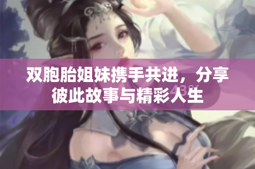 双胞胎姐妹携手共进，分享彼此故事与精彩人生
