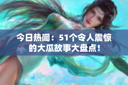 今日热闻：51个令人震惊的大瓜故事大盘点！