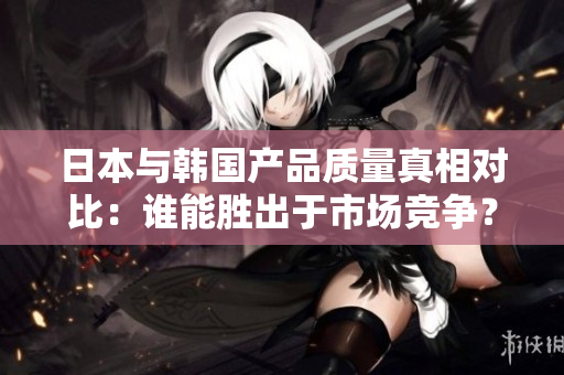 日本与韩国产品质量真相对比：谁能胜出于市场竞争？