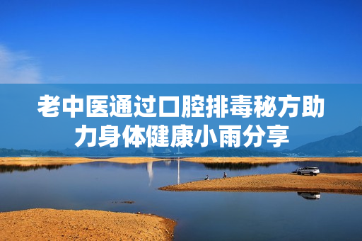 老中医通过口腔排毒秘方助力身体健康小雨分享