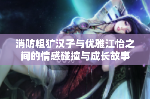 消防粗犷汉子与优雅江怡之间的情感碰撞与成长故事