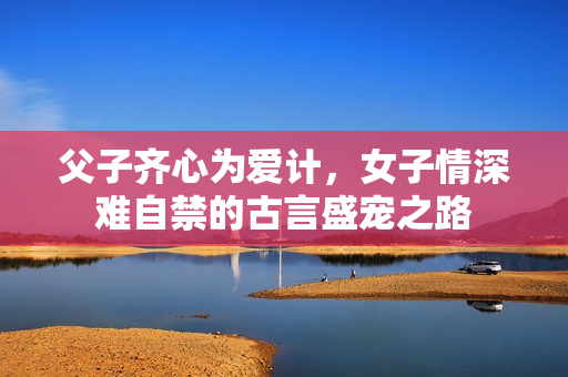 父子齐心为爱计，女子情深难自禁的古言盛宠之路