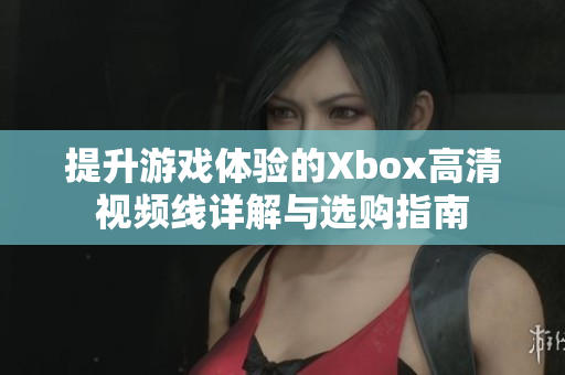 提升游戏体验的Xbox高清视频线详解与选购指南