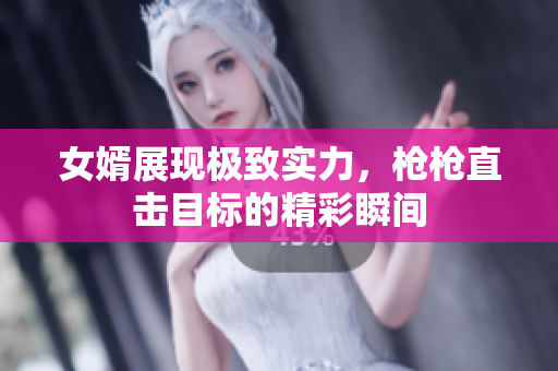女婿展现极致实力，枪枪直击目标的精彩瞬间