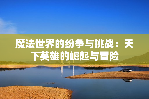 魔法世界的纷争与挑战：天下英雄的崛起与冒险