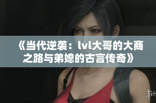 《当代逆袭：lvl大哥的大商之路与弟媳的古言传奇》
