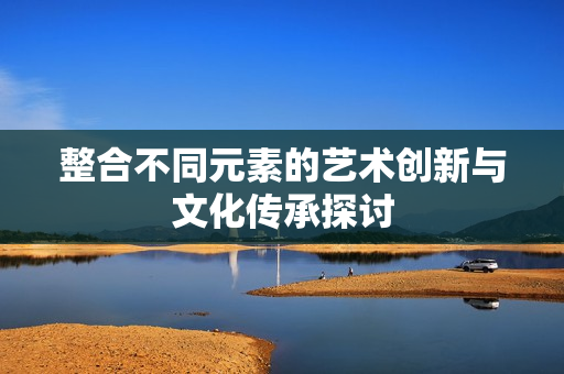 整合不同元素的艺术创新与文化传承探讨
