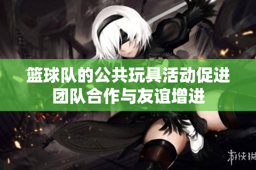 篮球队的公共玩具活动促进团队合作与友谊增进