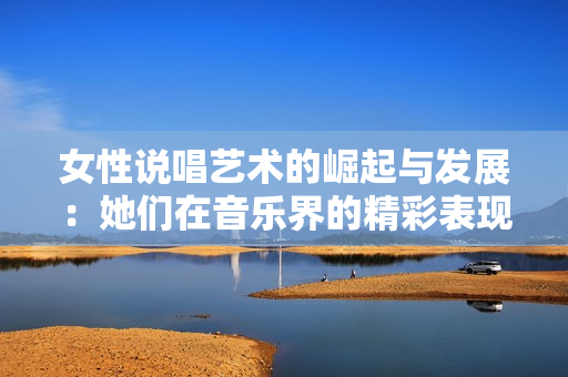 女性说唱艺术的崛起与发展：她们在音乐界的精彩表现