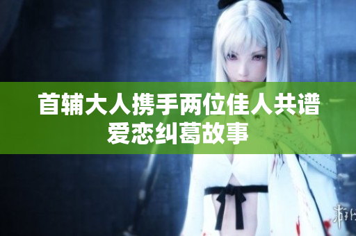 首辅大人携手两位佳人共谱爱恋纠葛故事