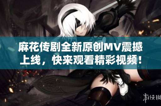 麻花传剧全新原创MV震撼上线，快来观看精彩视频！