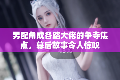 男配角成各路大佬的争夺焦点，幕后故事令人惊叹