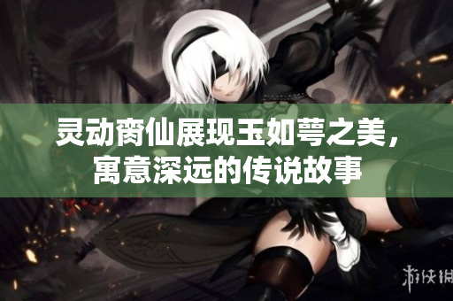 灵动脔仙展现玉如萼之美，寓意深远的传说故事