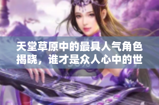 天堂草原中的最具人气角色揭晓，谁才是众人心中的世纪偶像？