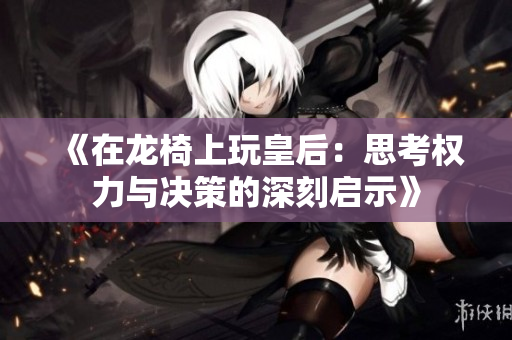 《在龙椅上玩皇后：思考权力与决策的深刻启示》