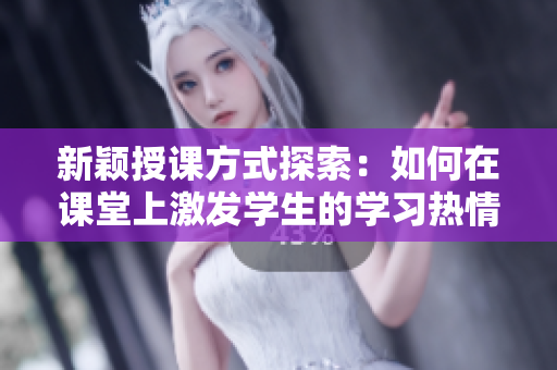 新颖授课方式探索：如何在课堂上激发学生的学习热情