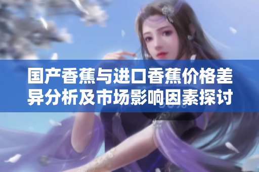 国产香蕉与进口香蕉价格差异分析及市场影响因素探讨