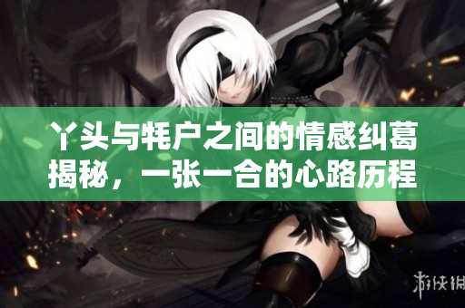 丫头与牦户之间的情感纠葛揭秘，一张一合的心路历程