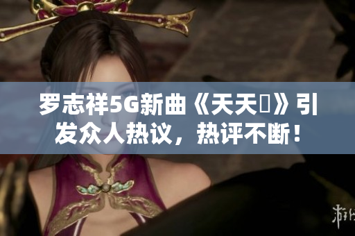 罗志祥5G新曲《天天奭》引发众人热议，热评不断！