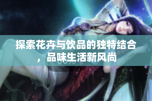 探索花卉与饮品的独特结合，品味生活新风尚