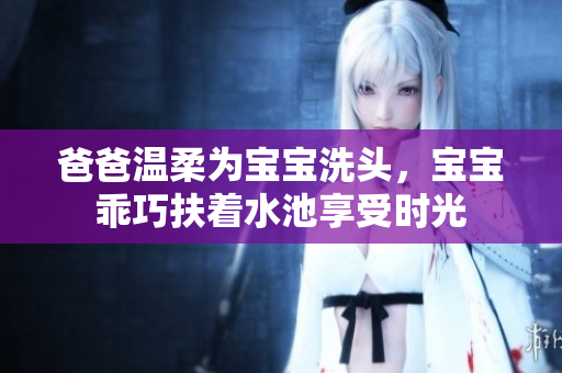 爸爸温柔为宝宝洗头，宝宝乖巧扶着水池享受时光