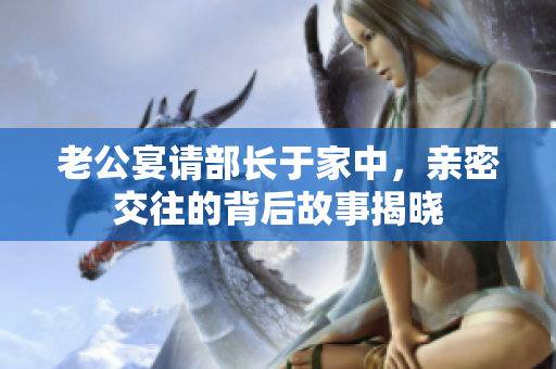 老公宴请部长于家中，亲密交往的背后故事揭晓
