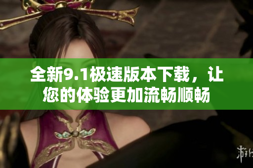 全新9.1极速版本下载，让您的体验更加流畅顺畅