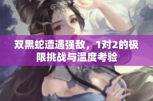 双黑蛇遭遇强敌，1对2的极限挑战与温度考验