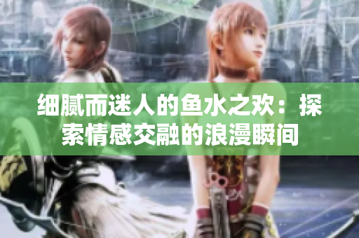 细腻而迷人的鱼水之欢：探索情感交融的浪漫瞬间