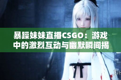 暴躁妹妹直播CSGO：游戏中的激烈互动与幽默瞬间揭秘
