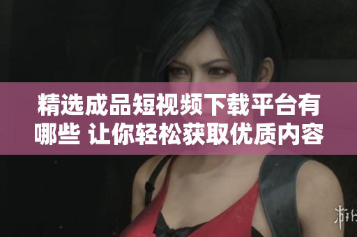 精选成品短视频下载平台有哪些 让你轻松获取优质内容
